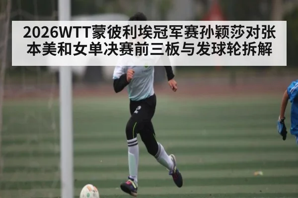 2026WTT蒙彼利埃冠军赛孙颖莎对张本美和女单决赛前三板与发球轮拆解